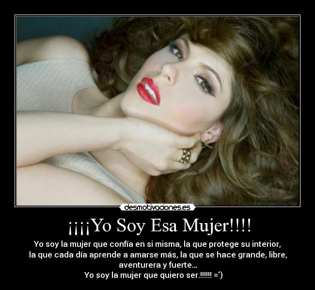 ¡¡¡¡Yo Soy Esa Mujer!!!! - Yo soy la mujer que confía en si misma, la que protege su interior,
la que cada día aprende a amarse más, la que se hace grande, libre,
aventurera y fuerte…
Yo soy la mujer que quiero ser.!!!!!! =)♥♥♥♥♥