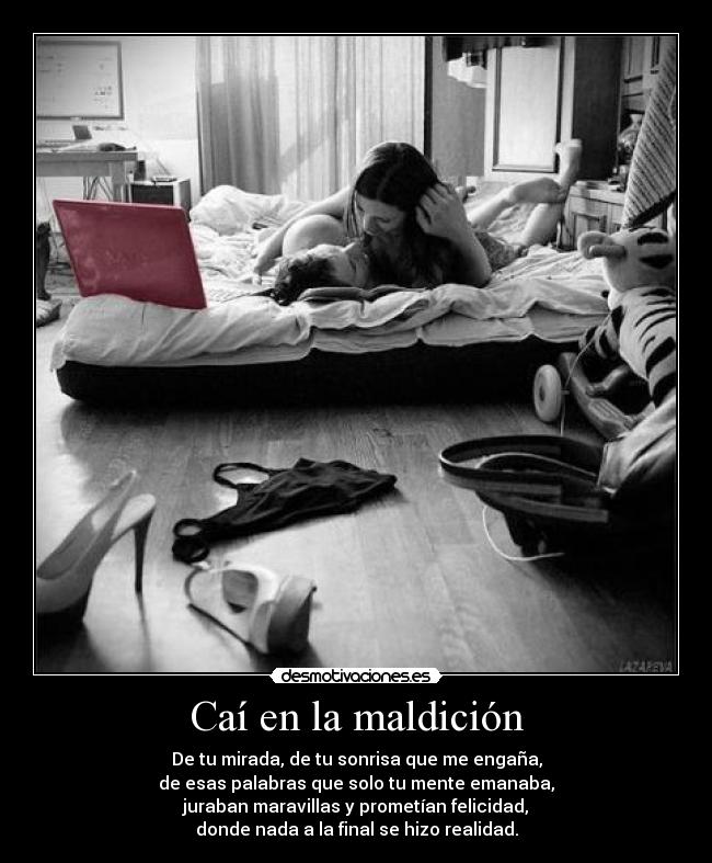 Caí en la maldición - De tu mirada, de tu sonrisa que me engaña,
de esas palabras que solo tu mente emanaba,
juraban maravillas y prometían felicidad,
donde nada a la final se hizo realidad.