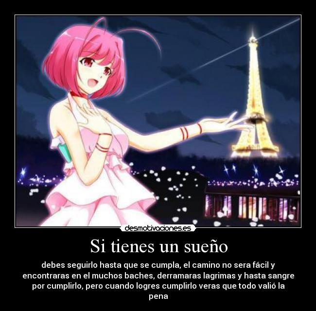 Si tienes un sueño - debes seguirlo hasta que se cumpla, el camino no sera fácil y
encontraras en el muchos baches, derramaras lagrimas y hasta sangre
por cumplirlo, pero cuando logres cumplirlo veras que todo valió la
pena