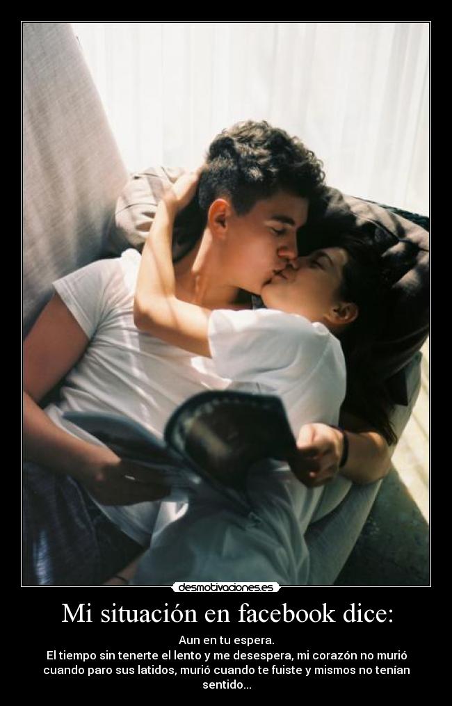 Mi situación en facebook dice: - Aun en tu espera.
El tiempo sin tenerte el lento y me desespera, mi corazón no murió
cuando paro sus latidos, murió cuando te fuiste y mismos no tenían
sentido...