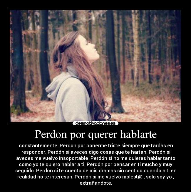 Perdon por querer hablarte - constantemente. Perdón por ponerme triste siempre que tardas en
responder. Perdón si aveces digo cosas que te hartan. Perdón si
aveces me vuelvo insoportable .Perdón si no me quieres hablar tanto
como yo te quiero hablar a ti. Perdón por pensar en ti mucho y muy
seguido. Perdón si te cuento de mis dramas sin sentido cuando a ti en
realidad no te interesan. Perdón si me vuelvo molest@ , solo soy yo ,
extrañandote.
