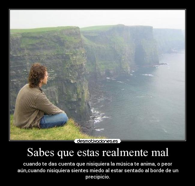 Sabes que estas realmente mal - cuando te das cuenta que nisiquiera la música te anima, o peor
aún,cuando nisiquiera sientes miedo al estar sentado al borde de un
precipicio.