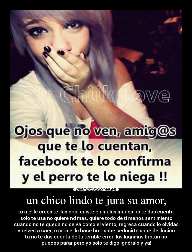 un chico lindo te jura su amor, - tu a el le crees te ilusiono, caiste en malas manos no te das cuenta
solo te usa no quiere nd mas, quiere todo de ti menos sentimiento
cuando no te queda nd se va como el viento, regresa cuando lo olvidas
vuelves a caer, o mira el lo hace bn....sabe seducirte sabe de ilucion
tu no te das cuenta de tu terrible error, las lagrimas brotan no
puedes parar pero yo solo te digo ignóralo y ya!