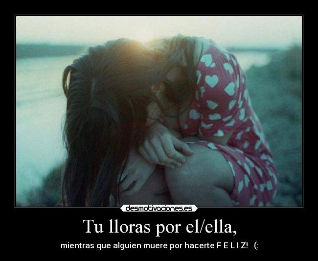 Tu lloras por el/ella, - mientras que alguien muere por hacerte F E L I Z! ♥ (:
