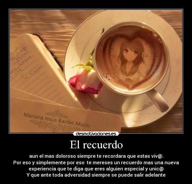 El recuerdo - aun el mas doloroso siempre te recordara que estas viv@.
Por eso y simplemente por eso te mereses un recuerdo mas una nueva
experiencia que te diga que eres alguien especial y unic@
Y que ante toda adversidad siempre se puede salir adelante