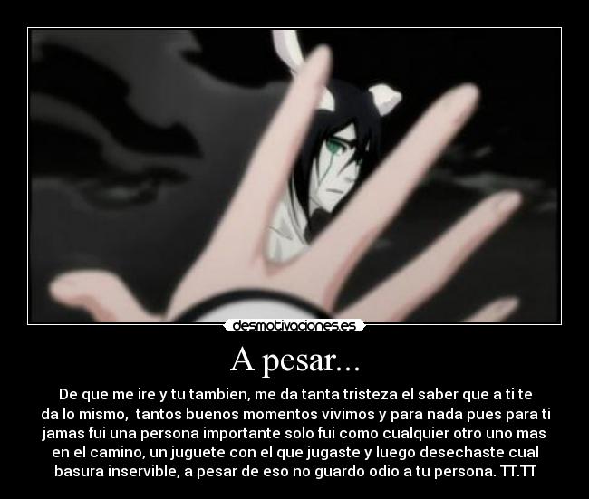 A pesar... - De que me ire y tu tambien, me da tanta tristeza el saber que a ti te
da lo mismo,  tantos buenos momentos vivimos y para nada pues para ti
jamas fui una persona importante solo fui como cualquier otro uno mas
en el camino, un juguete con el que jugaste y luego desechaste cual
basura inservible, a pesar de eso no guardo odio a tu persona. TT.TT