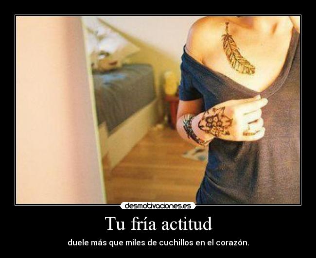 Tu fría actitud - duele más que miles de cuchillos en el corazón.