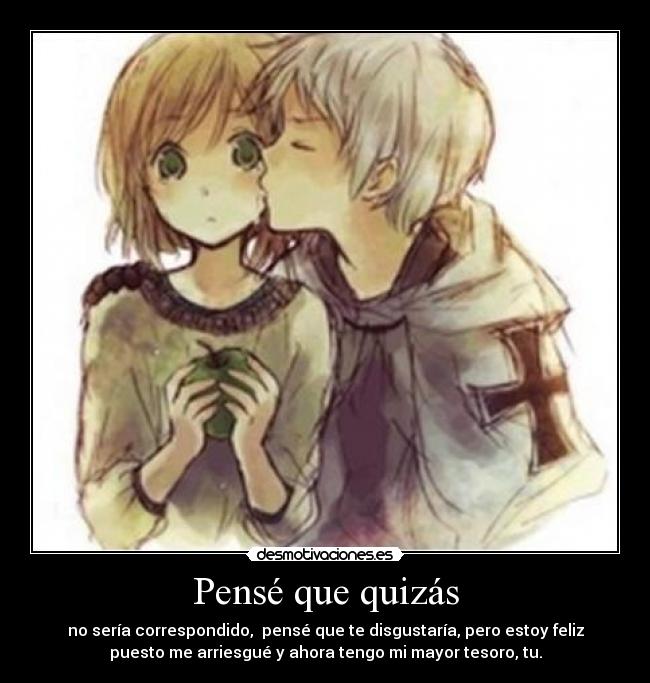 Pensé que quizás - no sería correspondido, pensé que te disgustaría, pero estoy feliz
puesto me arriesgué y ahora tengo mi mayor tesoro, tu.