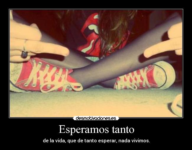 Esperamos tanto - de la vida, que de tanto esperar, nada vivimos.