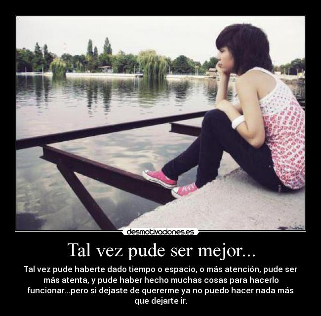 Tal vez pude ser mejor... - Tal vez pude haberte dado tiempo o espacio, o más atención, pude ser
más atenta, y pude haber hecho muchas cosas para hacerlo
funcionar...pero si dejaste de quererme ya no puedo hacer nada más
que dejarte ir.