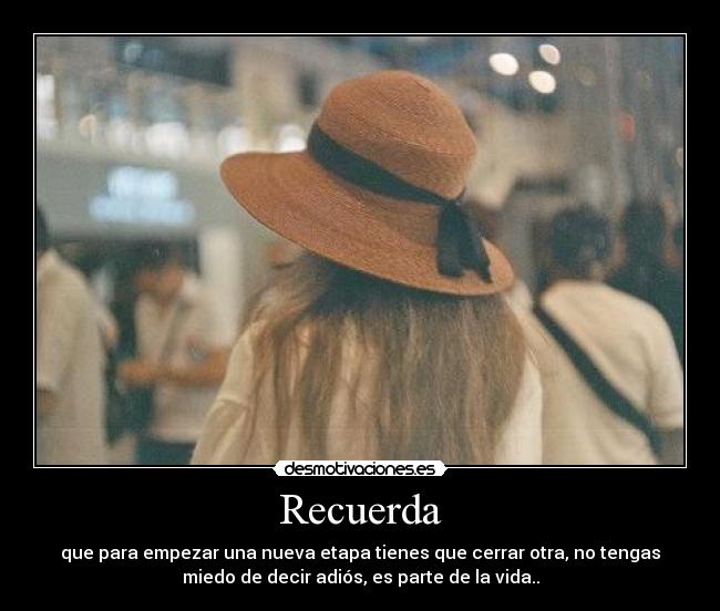 Recuerda - que para empezar una nueva etapa tienes que cerrar otra, no tengas
miedo de decir adiós, es parte de la vida..