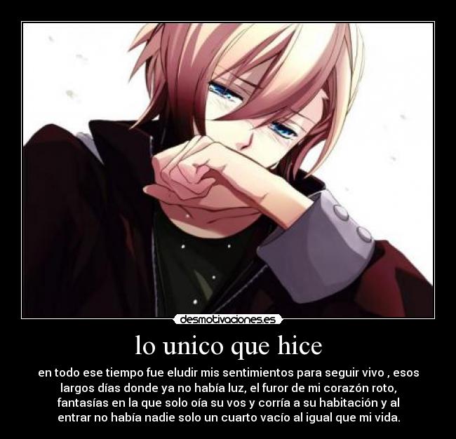 lo unico que hice - en todo ese tiempo fue eludir mis sentimientos para seguir vivo , esos
largos días donde ya no había luz, el furor de mi corazón roto,
fantasías en la que solo oía su vos y corría a su habitación y al
entrar no había nadie solo un cuarto vacío al igual que mi vida.