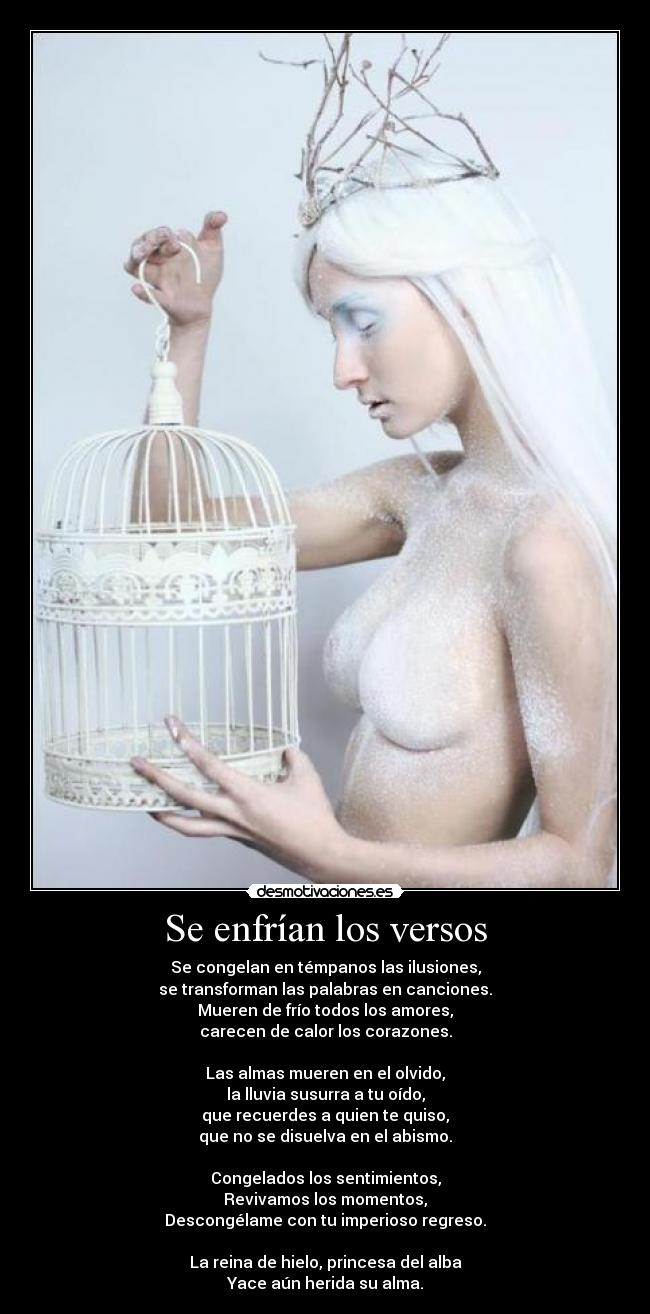 Se enfrían los versos - Se congelan en témpanos las ilusiones,
se transforman las palabras en canciones.
Mueren de frío todos los amores,
carecen de calor los corazones.

Las almas mueren en el olvido,
la lluvia susurra a tu oído,
que recuerdes a quien te quiso,
que no se disuelva en el abismo.

Congelados los sentimientos,
Revivamos los momentos,
Descongélame con tu imperioso regreso.

La reina de hielo, princesa del alba
Yace aún herida su alma.