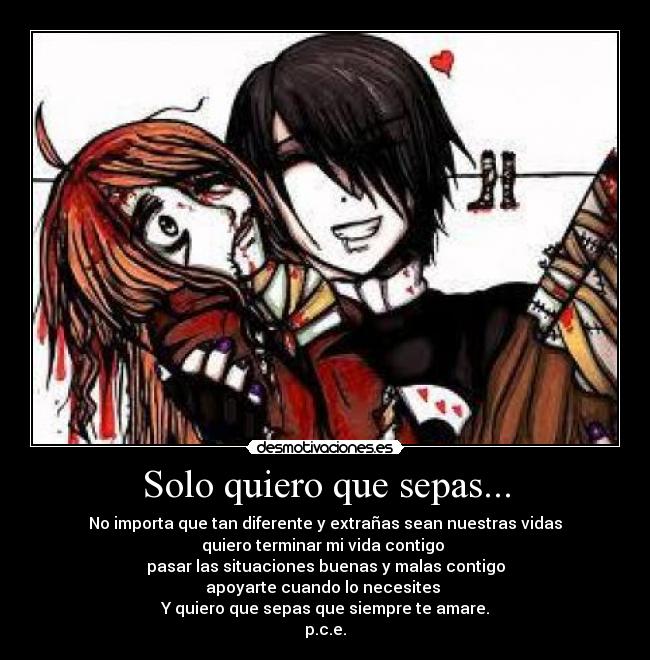 Solo quiero que sepas... - No importa que tan diferente y extrañas sean nuestras vidas
quiero terminar mi vida contigo
pasar las situaciones buenas y malas contigo
apoyarte cuando lo necesites
Y quiero que sepas que siempre te amare.
p.c.e.