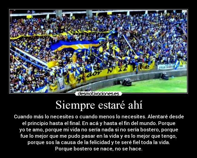 Siempre estaré ahí - Cuando más lo necesites o cuando menos lo necesites. Alentaré desde
el principio hasta el final. En acá y hasta el fin del mundo. Porque
yo te amo, porque mi vida no sería nada si no sería bostero, porque
fue lo mejor que me pudo pasar en la vida y es lo mejor que tengo,
porque sos la causa de la felicidad y te seré fiel toda la vida.
Porque bostero se nace, no se hace.