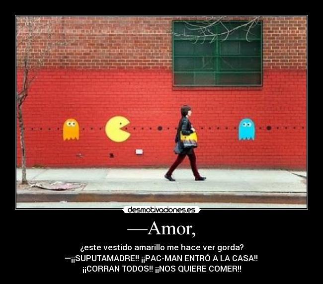 —Amor, - ¿este vestido amarillo me hace ver gorda?
—¡¡SUPUTAMADRE!! ¡¡PAC-MAN ENTRÓ A LA CASA!!
¡¡CORRAN TODOS!! ¡¡NOS QUIERE COMER!!