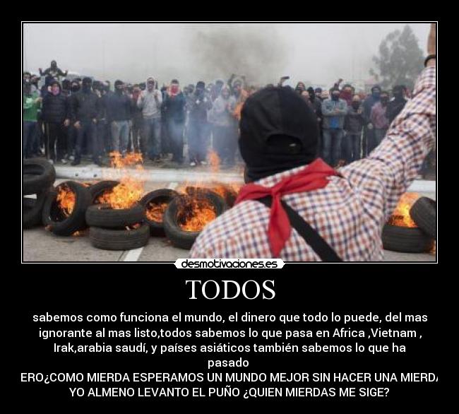 TODOS - sabemos como funciona el mundo, el dinero que todo lo puede, del mas
ignorante al mas listo,todos sabemos lo que pasa en Africa ,Vietnam ,
Irak,arabia saudí, y países asiáticos también sabemos lo que ha
pasado
PERO¿COMO MIERDA ESPERAMOS UN MUNDO MEJOR SIN HACER UNA MIERDA?
YO ALMENO LEVANTO EL PUÑO ¿QUIEN MIERDAS ME SIGE?