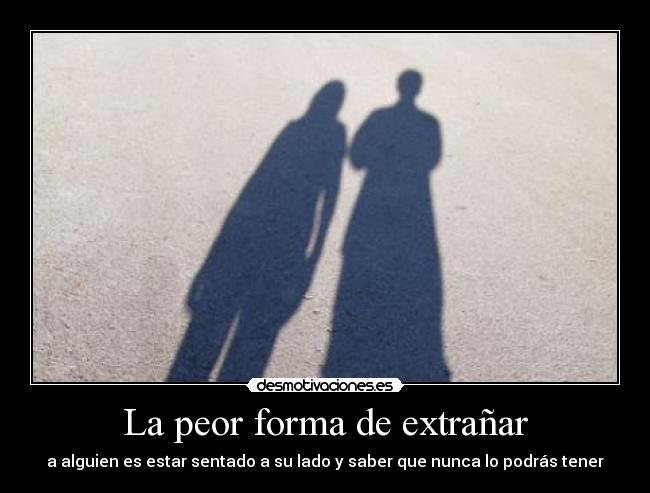 La peor forma de extrañar - a alguien es estar sentado a su lado y saber que nunca lo podrás tener