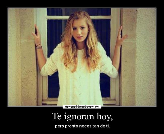 Te ignoran hoy, - pero pronto necesitan de ti.