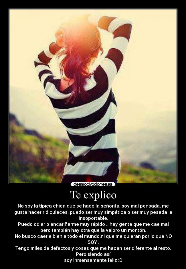 Te explico - No soy la típica chica que se hace la señorita, soy mal pensada, me
gusta hacer ridiculeces, puedo ser muy simpática o ser muy pesada e
insoportable.
Puedo odiar o encariñarme muy rápido .. hay gente que me cae mal
pero también hay otra que la valoro un montón.
No busco caerle bien a todo el mundo,ni que me quieran por lo que NO
SOY .
Tengo miles de defectos y cosas que me hacen ser diferente al resto.
Pero siendo así
soy inmensamente feliz :D