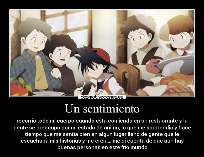 Un sentimiento - recorrió todo mi cuerpo cuando esta comiendo en un restaurante y la
gente se preocupo por mi estado de animo, lo que me sorprendió y hace
tiempo que me sentia bien en algun lugar lleno de gente que le
escuchaba mis historias y me creia... me di cuenta de que aun hay
buenas personas en este frío mundo