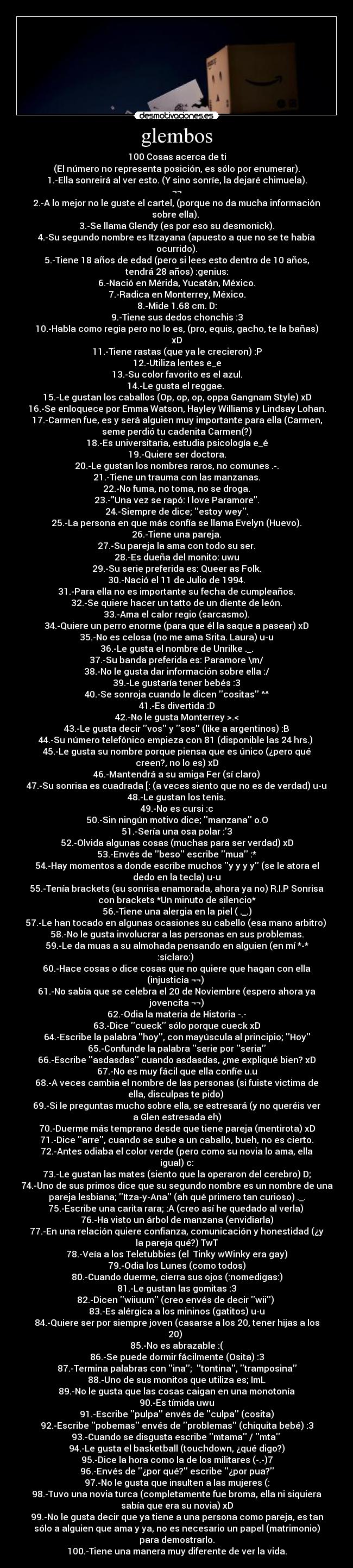 glembos - 100 Cosas acerca de ti
(El número no representa posición, es sólo por enumerar).
1.-Ella sonreirá al ver esto. (Y sino sonríe, la dejaré chimuela).
¬¬
2.-A lo mejor no le guste el cartel, (porque no da mucha información
sobre ella). 
3.-Se llama Glendy (es por eso su desmonick).
4.-Su segundo nombre es Itzayana (apuesto a que no se te había
ocurrido).
5.-Tiene 18 años de edad (pero si lees esto dentro de 10 años,
tendrá 28 años) :genius:
6.-Nació en Mérida, Yucatán, México.
7.-Radica en Monterrey, México.
8.-Mide 1.68 cm. D:
9.-Tiene sus dedos chonchis :3
10.-Habla como regia pero no lo es, (pro, equis, gacho, te la bañas)
xD
11.-Tiene rastas (que ya le crecieron) :P
12.-Utiliza lentes e_e
13.-Su color favorito es el azul.
14.-Le gusta el reggae. 
15.-Le gustan los caballos (Op, op, op, oppa Gangnam Style) xD
16.-Se enloquece por Emma Watson, Hayley Williams y Lindsay Lohan.
17.-Carmen fue, es y será alguien muy importante para ella (Carmen,
seme perdió tu cadenita Carmen(?)
18.-Es universitaria, estudia psicología e_é
19.-Quiere ser doctora.
20.-Le gustan los nombres raros, no comunes .-.
21.-Tiene un trauma con las manzanas.
22.-No fuma, no toma, no se droga.
23.-Una vez se rapó: I love Paramore.
24.-Siempre de dice; estoy wey.
25.-La persona en que más confía se llama Evelyn (Huevo).
26.-Tiene una pareja.
27.-Su pareja la ama con todo su ser.
28.-Es dueña del monito: uwu
29.-Su serie preferida es: Queer as Folk.
30.-Nació el 11 de Julio de 1994.
31.-Para ella no es importante su fecha de cumpleaños.
32.-Se quiere hacer un tatto de un diente de león.
33.-Ama el calor regio (sarcasmo).
34.-Quiere un perro enorme (para que él la saque a pasear) xD
35.-No es celosa (no me ama Srita. Laura) u-u
36.-Le gusta el nombre de Unrilke ._.
37.-Su banda preferida es: Paramore \m/
38.-No le gusta dar información sobre ella :/
39.-Le gustaría tener bebés :3
40.-Se sonroja cuando le dicen cositas ^^
41.-Es divertida :D
42.-No le gusta Monterrey >.<
43.-Le gusta decir vos y sos (like a argentinos) :B
44.-Su número telefónico empieza con 81 (disponible las 24 hrs.) 
45.-Le gusta su nombre porque piensa que es único (¿pero qué
creen?, no lo es) xD
46.-Mantendrá a su amiga Fer (sí claro)
47.-Su sonrisa es cuadrada [: (a veces siento que no es de verdad) u-u
48.-Le gustan los tenis.
49.-No es cursi :c
50.-Sin ningún motivo dice; manzana o.O
51.-Sería una osa polar :3
52.-Olvida algunas cosas (muchas para ser verdad) xD
53.-Envés de beso escribe mua :*
54.-Hay momentos a donde escribe muchos y y y y (se le atora el
dedo en la tecla) u-u
55.-Tenía brackets (su sonrisa enamorada, ahora ya no) R.I.P Sonrisa
con brackets *Un minuto de silencio*
56.-Tiene una alergia en la piel ( ._.)
57.-Le han tocado en algunas ocasiones su cabello (esa mano arbitro) 
58.-No le gusta involucrar a las personas en sus problemas.
59.-Le da muas a su almohada pensando en alguien (en mí *-*
:síclaro:) 
60.-Hace cosas o dice cosas que no quiere que hagan con ella
(injusticia ¬¬) 
61.-No sabía que se celebra el 20 de Noviembre (espero ahora ya
jovencita ¬¬)
62.-Odia la materia de Historia -.-
63.-Dice cueck sólo porque cueck xD
64.-Escribe la palabra hoy, con mayúscula al principio; Hoy
65.-Confunde la palabra serie por seria
66.-Escribe asdasdas cuando asdasdas, ¿me expliqué bien? xD
67.-No es muy fácil que ella confíe u.u
68.-A veces cambia el nombre de las personas (si fuiste victima de
ella, disculpas te pido) 
69.-Si le preguntas mucho sobre ella, se estresará (y no queréis ver
a Glen estresada eh)
70.-Duerme más temprano desde que tiene pareja (mentirota) xD
71.-Dice arre, cuando se sube a un caballo, bueh, no es cierto.
72.-Antes odiaba el color verde (pero como su novia lo ama, ella
igual) c:
73.-Le gustan las mates (siento que la operaron del cerebro) D;
74.-Uno de sus primos dice que su segundo nombre es un nombre de una
pareja lesbiana; Itza-y-Ana (ah qué primero tan curioso) ._.
75.-Escribe una carita rara; :A (creo así he quedado al verla) 
76.-Ha visto un árbol de manzana (envidiarla)
77.-En una relación quiere confianza, comunicación y honestidad (¿y
la pareja qué?) TwT
78.-Veía a los Teletubbies (el  Tinky wWinky era gay)
79.-Odia los Lunes (como todos)
80.-Cuando duerme, cierra sus ojos (:nomedigas:)
81.-Le gustan las gomitas :3
82.-Dicen wiiuum (creo envés de decir wii) 
83.-Es alérgica a los mininos (gatitos) u-u
84.-Quiere ser por siempre joven (casarse a los 20, tener hijas a los
20) 
85.-No es abrazable :(
86.-Se puede dormir fácilmente (Osita) :3
87.-Termina palabras con ina;  tontina, tramposina
88.-Uno de sus monitos que utiliza es; ImL
89.-No le gusta que las cosas caigan en una monotonía
90.-Es tímida uwu
91.-Escribe pulpa envés de culpa (cosita)
92.-Escribe pobemas envés de problemas (chiquita bebé) :3
93.-Cuando se disgusta escribe mtama / mta 
94.-Le gusta el basketball (touchdown, ¿qué digo?)
95.-Dice la hora como la de los militares (-.-)7
96.-Envés de ¿por qué? escribe ¿por pua?
97.-No le gusta que insulten a las mujeres (:
98.-Tuvo una novia turca (completamente fue broma, ella ni siquiera
sabía que era su novia) xD
99.-No le gusta decir que ya tiene a una persona como pareja, es tan
sólo a alguien que ama y ya, no es necesario un papel (matrimonio)
para demostrarlo.
100.-Tiene una manera muy diferente de ver la vida.