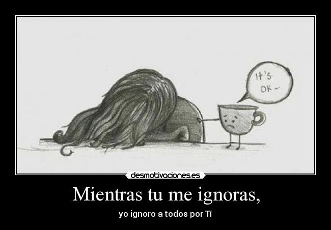 Mientras tu me ignoras, - yo ignoro a todos por Tí