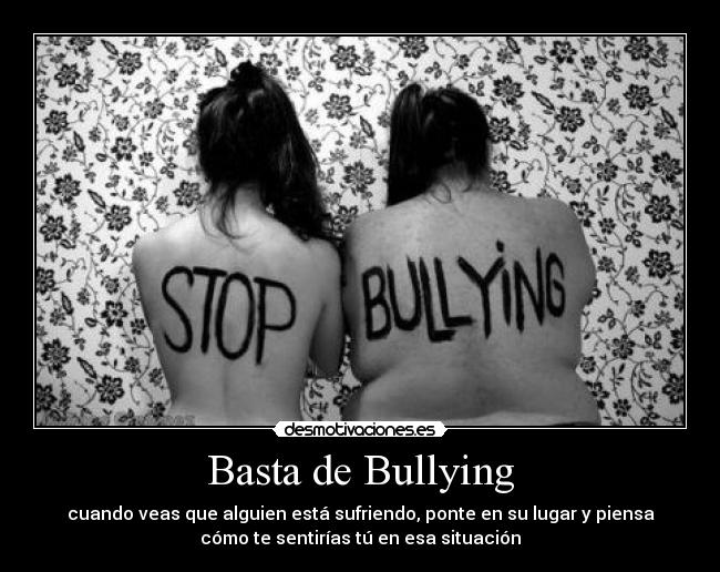 Basta de Bullying - cuando veas que alguien está sufriendo, ponte en su lugar y piensa
cómo te sentirías tú en esa situación