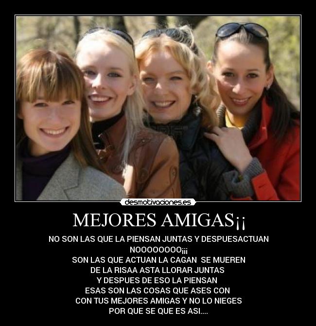 MEJORES AMIGAS¡¡ - NO SON LAS QUE LA PIENSAN JUNTAS Y DESPUESACTUAN
NOOOOOOOO¡¡¡
SON LAS QUE ACTUAN LA CAGAN SE MUEREN
DE LA RISAA ASTA LLORAR JUNTAS
Y DESPUES DE ESO LA PIENSAN
ESAS SON LAS COSAS QUE ASES CON
CON TUS MEJORES AMIGAS Y NO LO NIEGES
POR QUE SE QUE ES ASI....