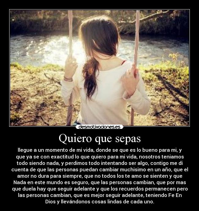 Quiero que sepas - llegue a un momento de mi vida, donde se que es lo bueno para mi, y
que ya se con exactitud lo que quiero para mi vida, nosotros teniamos
todo siendo nada, y perdimos todo intentando ser algo, contigo me di
cuenta de que las personas puedan cambiar muchisimo en un año, que el
amor no dura para siempre, que no todos los te amo se sienten y que
Nada en este mundo es seguro, que las personas cambian, que por mas
que duela hay que seguir adelante y que los recuerdos permanecen pero
las personas cambian, que es mejor seguir adelante, teniendo Fe En
Dios y llevándonos cosas lindas de cada uno.