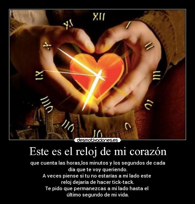 Este es el reloj de mi corazón - que cuenta las horas,los minutos y los segundos de cada
día que te voy queriendo.
A veces piense si tu no estarías a mi lado este
reloj dejaría de hacer tick-tack.
Te pido que permanezcas a mi lado hasta el
último segundo de mi vida.