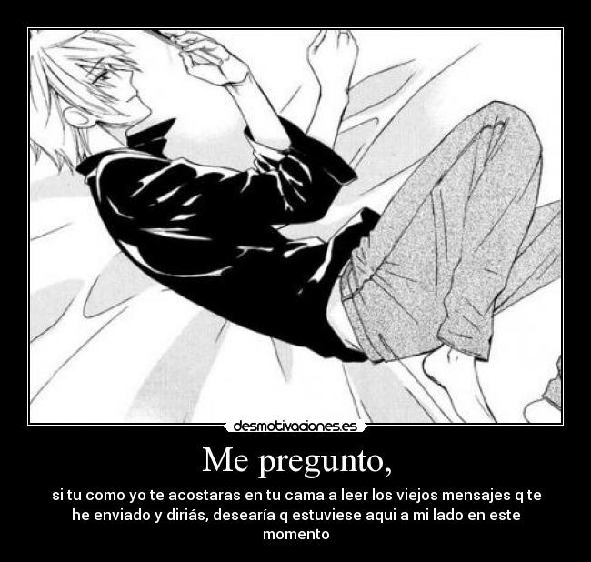 Me pregunto, - si tu como yo te acostaras en tu cama a leer los viejos mensajes q te
he enviado y diriás, desearía q estuviese aqui a mi lado en este
momento