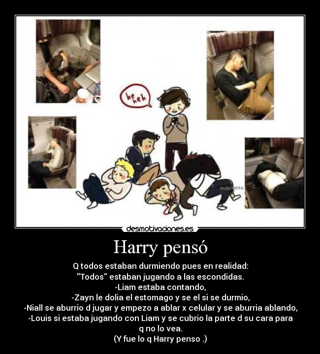 Harry pensó - Q todos estaban durmiendo pues en realidad:
Todos estaban jugando a las escondidas.
-Liam estaba contando,
-Zayn le dolia el estomago y se el si se durmio,
-Niall se aburrio d jugar y empezo a ablar x celular y se aburria ablando,
-Louis si estaba jugando con Liam y se cubrio la parte d su cara para
q no lo vea.
(Y fue lo q Harry penso .)