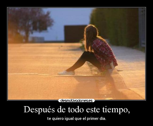 Después de todo este tiempo, - te quiero igual que el primer día.