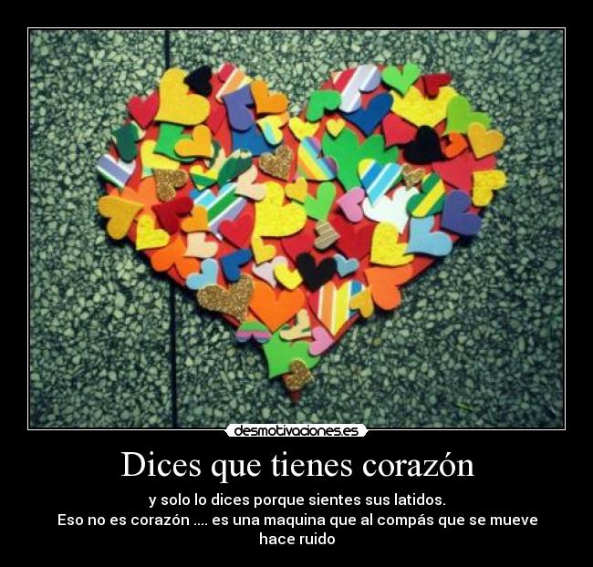 Dices que tienes corazón - y solo lo dices porque sientes sus latidos.
Eso no es corazón .... es una maquina que al compás que se mueve hace ruido