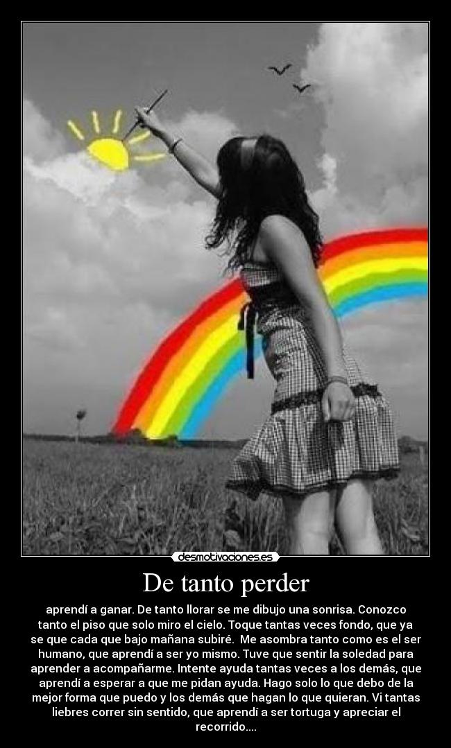 De tanto perder - aprendí a ganar. De tanto llorar se me dibujo una sonrisa. Conozco
tanto el piso que solo miro el cielo. Toque tantas veces fondo, que ya
se que cada que bajo mañana subiré.  Me asombra tanto como es el ser
humano, que aprendí a ser yo mismo. Tuve que sentir la soledad para
aprender a acompañarme. Intente ayuda tantas veces a los demás, que
aprendí a esperar a que me pidan ayuda. Hago solo lo que debo de la
mejor forma que puedo y los demás que hagan lo que quieran. Vi tantas
liebres correr sin sentido, que aprendí a ser tortuga y apreciar el
recorrido....