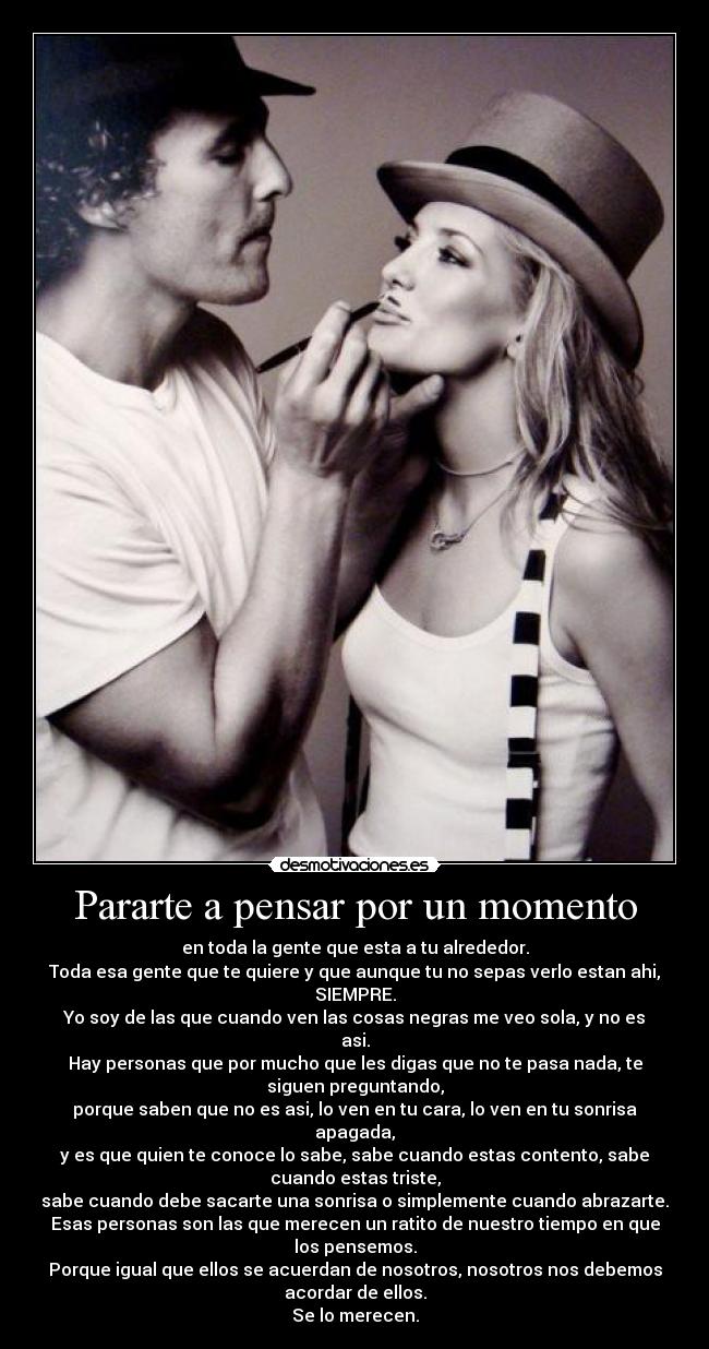 Pararte a pensar por un momento - en toda la gente que esta a tu alrededor.
Toda esa gente que te quiere y que aunque tu no sepas verlo estan ahi,
SIEMPRE.
Yo soy de las que cuando ven las cosas negras me veo sola, y no es
asi.
Hay personas que por mucho que les digas que no te pasa nada, te
siguen preguntando,
porque saben que no es asi, lo ven en tu cara, lo ven en tu sonrisa
apagada,
y es que quien te conoce lo sabe, sabe cuando estas contento, sabe
cuando estas triste,
sabe cuando debe sacarte una sonrisa o simplemente cuando abrazarte.
Esas personas son las que merecen un ratito de nuestro tiempo en que
los pensemos.
Porque igual que ellos se acuerdan de nosotros, nosotros nos debemos
acordar de ellos.
Se lo merecen.