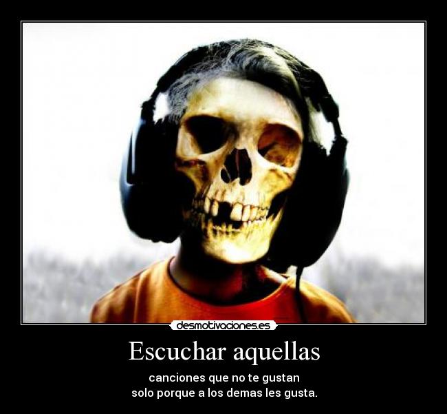 Escuchar aquellas - canciones que no te gustan
solo porque a los demas les gusta.