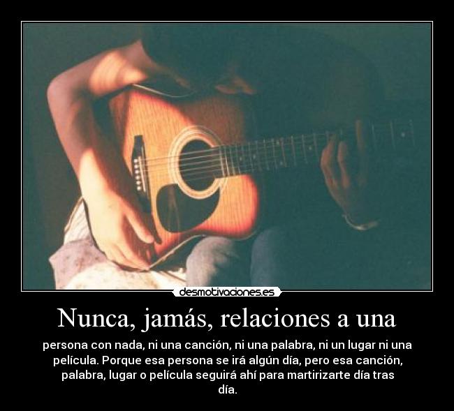 Nunca, jamás, relaciones a una - persona con nada, ni una canción, ni una palabra, ni un lugar ni una
película. Porque esa persona se irá algún día, pero esa canción,
palabra, lugar o película seguirá ahí para martirizarte día tras
día.