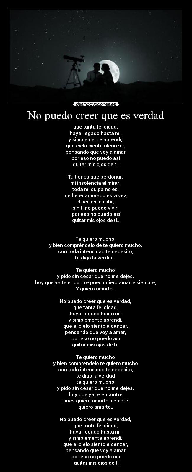 No puedo creer que es verdad - que tanta felicidad,
haya llegado hasta mi,
y simplemente aprendí,
que cielo siento alcanzar,
pensando que voy a amar
por eso no puedo así
quitar mis ojos de ti..
Tu tienes que perdonar,
mi insolencia al mirar,
toda mi culpa no es,
me he enamorado esta vez,
difícil es insistir,
sin ti no puedo vivir,
por eso no puedo así
quitar mis ojos de ti..
Te quiero mucho,
y bien compréndelo de te quiero mucho,
con toda intensidad te necesito,
te digo la verdad..
Te quiero mucho
y pido sin cesar que no me dejes,
hoy que ya te encontré pues quiero amarte siempre,
Y quiero amarte..
No puedo creer que es verdad,
que tanta felicidad,
haya llegado hasta mi,
y simplemente aprendí,
que el cielo siento alcanzar,
pensando que voy a amar,
por eso no puedo así
quitar mis ojos de ti..
Te quiero mucho
y bien compréndelo te quiero mucho
con toda intensidad te necesito,
te digo la verdad
te quiero mucho
y pido sin cesar que no me dejes,
hoy que ya te encontré
pues quiero amarte siempre
quiero amarte..
No puedo creer que es verdad,
que tanta felicidad,
haya llegado hasta mi.
y simplemente aprendí,
que el cielo siento alcanzar,
pensando que voy a amar
por eso no puedo así
quitar mis ojos de ti