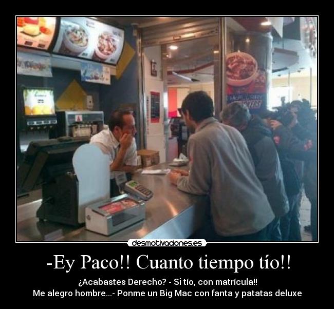 -Ey Paco!! Cuanto tiempo tío!! - ¿Acabastes Derecho? - Si tío, con matrícula!!
Me alegro hombre...- Ponme un Big Mac con fanta y patatas deluxe