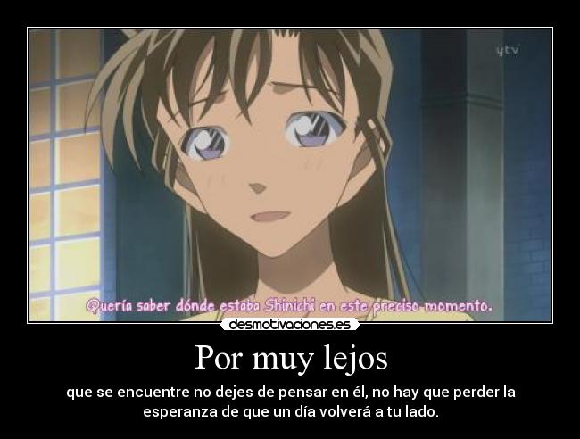 Por muy lejos - que se encuentre no dejes de pensar en él, no hay que perder la
esperanza de que un día volverá a tu lado.