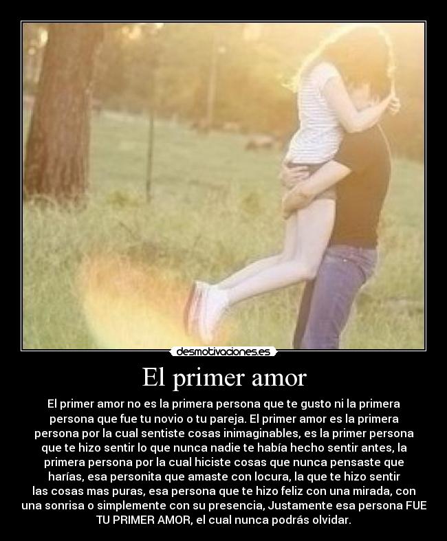 El primer amor - El primer amor no es la primera persona que te gusto ni la primera
persona que fue tu novio o tu pareja. El primer amor es la primera
persona por la cual sentiste cosas inimaginables, es la primer persona
que te hizo sentir lo que nunca nadie te había hecho sentir antes, la
primera persona por la cual hiciste cosas que nunca pensaste que
harías, esa personita que amaste con locura, la que te hizo sentir
las cosas mas puras, esa persona que te hizo feliz con una mirada, con
una sonrisa o simplemente con su presencia, Justamente esa persona FUE
TU PRIMER AMOR, el cual nunca podrás olvidar.