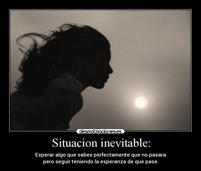 Situacion inevitable: - Esperar algo que sabes perfectamente que no pasara
pero seguir teniendo la esperanza de que pase.
