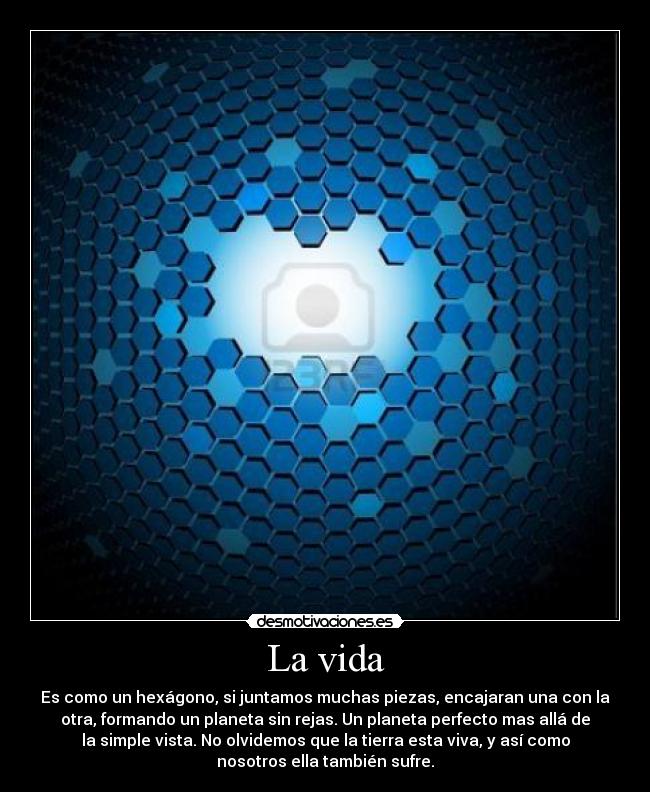 La vida - Es como un hexágono, si juntamos muchas piezas, encajaran una con la
otra, formando un planeta sin rejas. Un planeta perfecto mas allá de
la simple vista. No olvidemos que la tierra esta viva, y así como
nosotros ella también sufre.