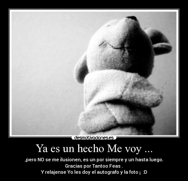 Ya es un hecho Me voy ... - ,pero NO se me ilusionen, es un por siempre y un hasta luego.
Gracias por Tantoo Feas .
Y relajense Yo les doy el autografo y la foto ¡ :D