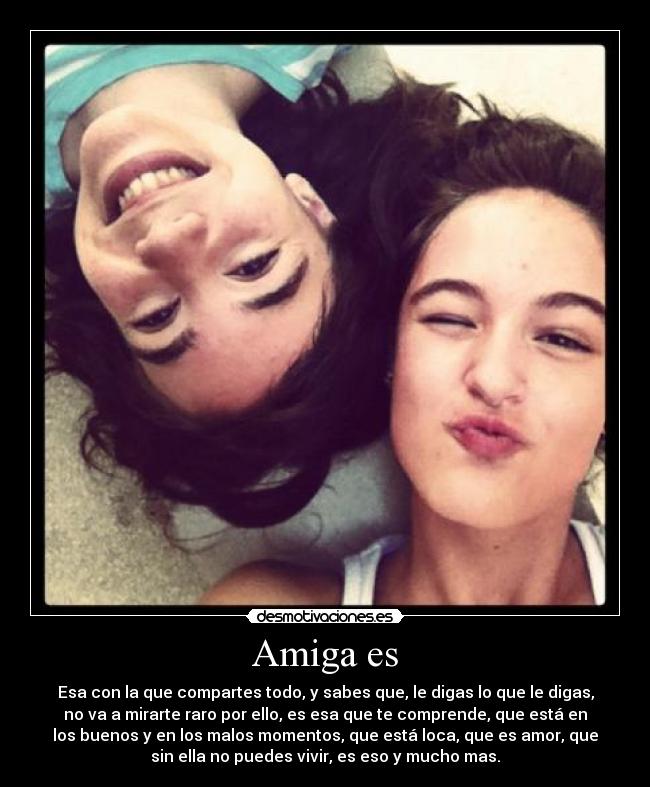 Amiga es - Esa con la que compartes todo, y sabes que, le digas lo que le digas,
no va a mirarte raro por ello, es esa que te comprende, que está en
los buenos y en los malos momentos, que está loca, que es amor, que
sin ella no puedes vivir, es eso y mucho mas.