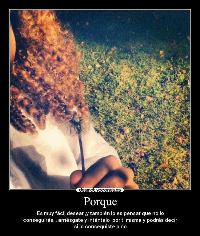 Porque - Es muy fácil desear ,y también lo es pensar que no lo
conseguirás... arriésgate y inténtalo  por ti misma y podrás decir
si lo conseguiste o no