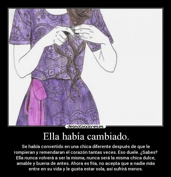 Ella había cambiado. - Se había convertido en una chica diferente después de que le
rompieran y remendaran el corazón tantas veces. Eso duele. ¿Sabes?
Ella nunca volverá a ser la misma, nunca será la misma chica dulce,
amable y buena de antes. Ahora es fría, no acepta que a nadie más
entre en su vida y le gusta estar sola, así sufrirá menos.