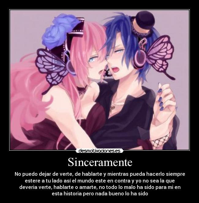Sinceramente - No puedo dejar de verte, de hablarte y mientras pueda hacerlo siempre
estere a tu lado así el mundo este en contra y yo no sea la que
deveria verte, hablarte o amarte, no todo lo malo ha sido para mi en
esta historia pero nada bueno lo ha sido